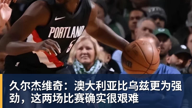 久尔杰维奇：澳大利亚比乌兹更为强劲，这两场比赛确实很艰难