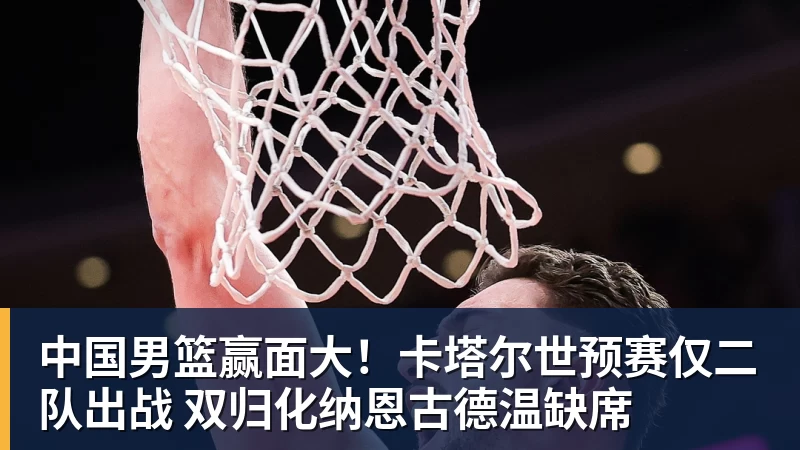 中国男篮赢面大！卡塔尔世预赛仅二队出战 双归化纳恩古德温缺席