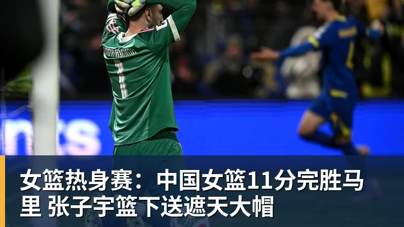 女篮热身赛：中国女篮11分完胜马里 张子宇篮下送遮天大帽