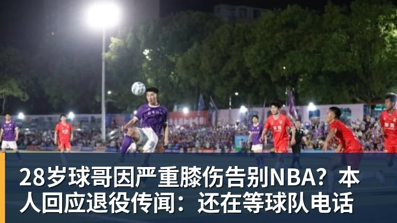 28岁球哥因严重膝伤告别NBA？本人回应退役传闻：还在等球队电话