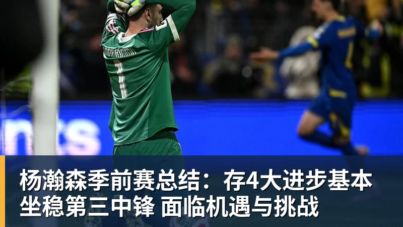 杨瀚森季前赛总结：存4大进步基本坐稳第三中锋 面临机遇与挑战
